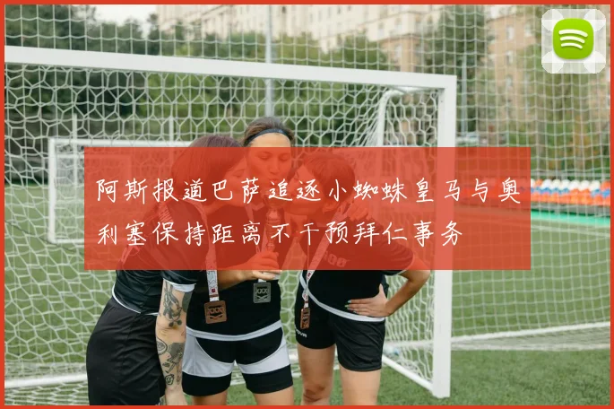阿斯报道巴萨追逐小蜘蛛皇马与奥利塞保持距离不干预拜仁事务
