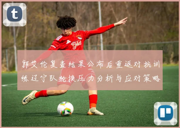 郭艾伦复查结果公布后重返对抗训练辽宁队轮换压力分析与应对策略