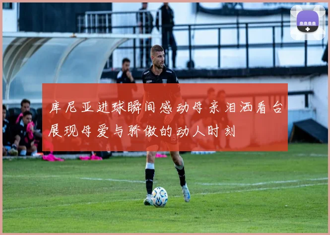 库尼亚进球瞬间感动母亲泪洒看台展现母爱与骄傲的动人时刻