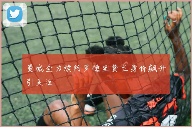 曼城全力续约罗德里费兰身价飙升引关注