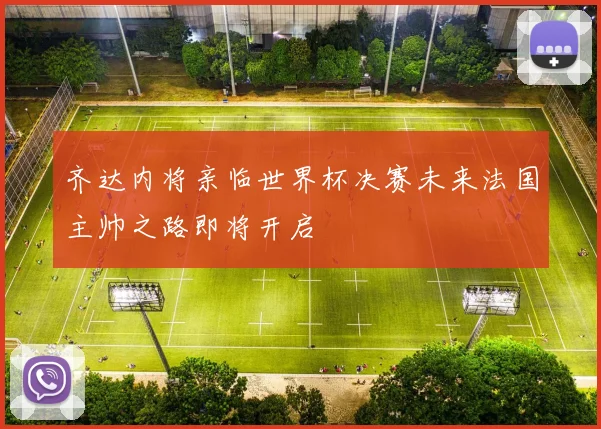 齐达内将亲临世界杯决赛未来法国主帅之路即将开启
