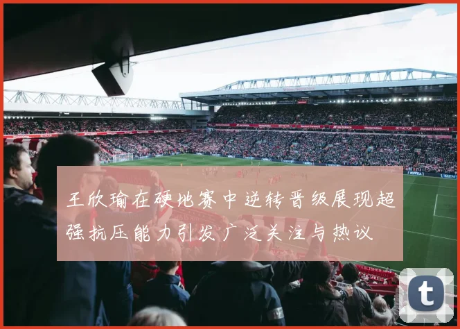 王欣瑜在硬地赛中逆转晋级展现超强抗压能力引发广泛关注与热议