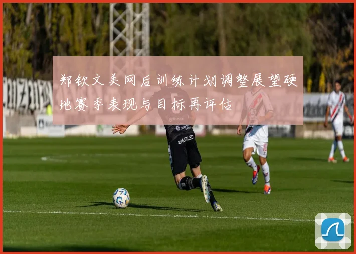 郑钦文美网后训练计划调整展望硬地赛季表现与目标再评估