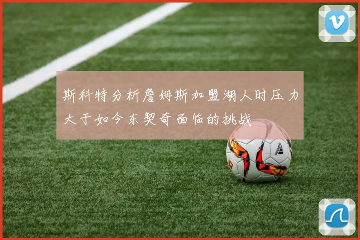 斯科特分析詹姆斯加盟湖人时压力大于如今东契奇面临的挑战