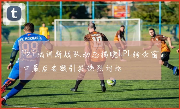 Uzi试训新战队动态揭晓LPL转会窗口最后名额引发热烈讨论