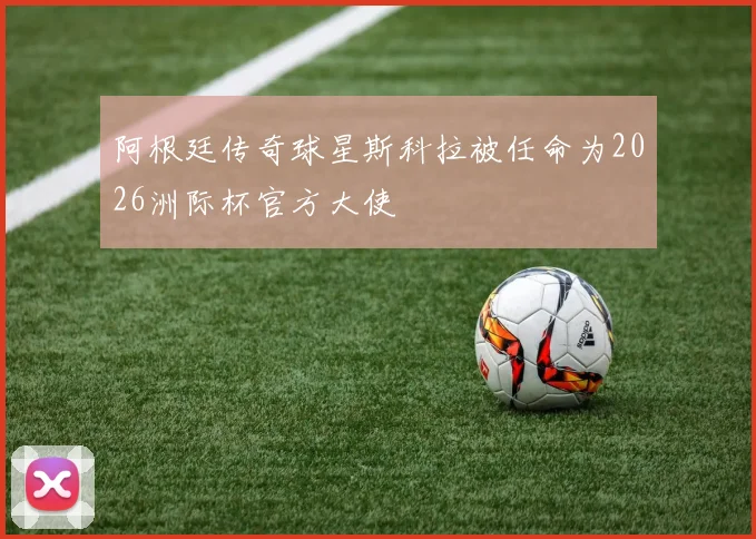 阿根廷传奇球星斯科拉被任命为2026洲际杯官方大使
